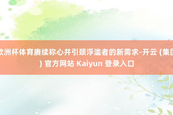 欧洲杯体育赓续称心并引颈浮滥者的新需求-开云 (集团) 官方网站 Kaiyun 登录入口