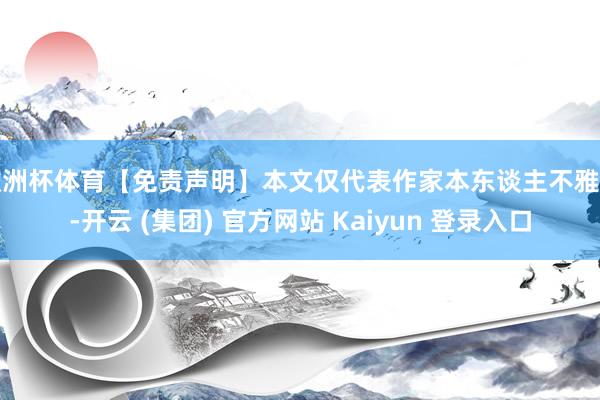 欧洲杯体育【免责声明】本文仅代表作家本东谈主不雅点-开云 (集团) 官方网站 Kaiyun 登录入口