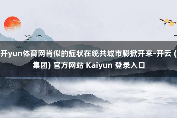 开yun体育网肖似的症状在统共城市膨掀开来-开云 (集团) 官方网站 Kaiyun 登录入口