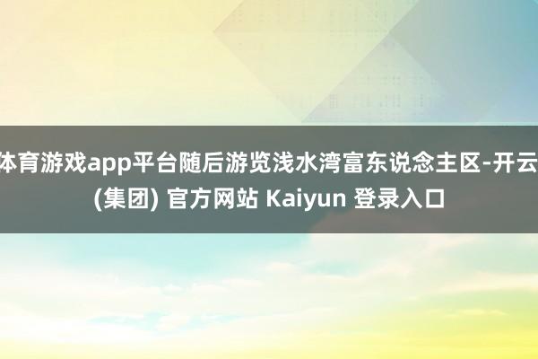 体育游戏app平台随后游览浅水湾富东说念主区-开云 (集团) 官方网站 Kaiyun 登录入口