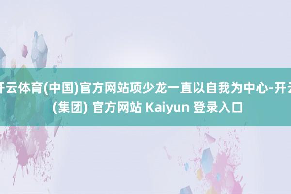 开云体育(中国)官方网站项少龙一直以自我为中心-开云 (集团) 官方网站 Kaiyun 登录入口