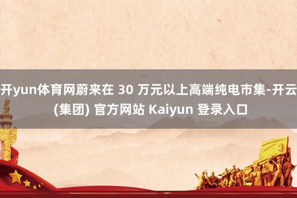 开yun体育网蔚来在 30 万元以上高端纯电市集-开云 (集团) 官方网站 Kaiyun 登录入口