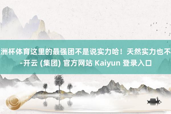 欧洲杯体育这里的最强团不是说实力哈！天然实力也不差-开云 (集团) 官方网站 Kaiyun 登录入口