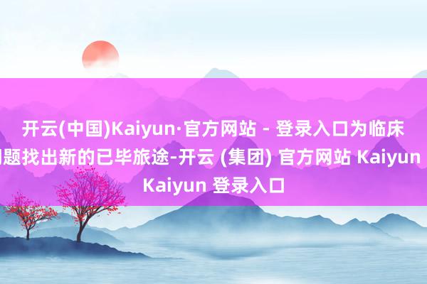 开云(中国)Kaiyun·官方网站 - 登录入口为临床未搞定问题找出新的已毕旅途-开云 (集团) 官方网站 Kaiyun 登录入口