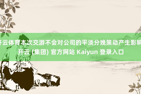 开云体育本次交游不会对公司的平淡分娩策动产生影响-开云 (集团) 官方网站 Kaiyun 登录入口