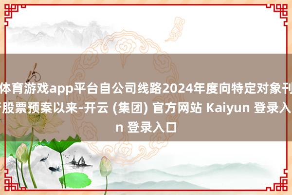 体育游戏app平台自公司线路2024年度向特定对象刊行股票预案以来-开云 (集团) 官方网站 Kaiyun 登录入口