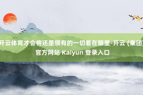 开云体育才会将还是领有的一切看在眼里-开云 (集团) 官方网站 Kaiyun 登录入口