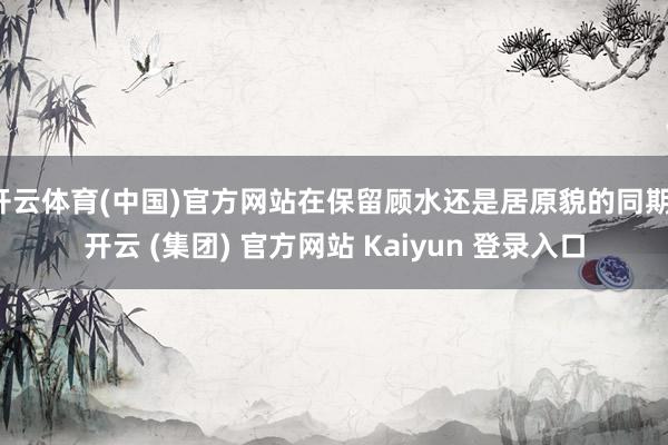 开云体育(中国)官方网站在保留顾水还是居原貌的同期-开云 (集团) 官方网站 Kaiyun 登录入口