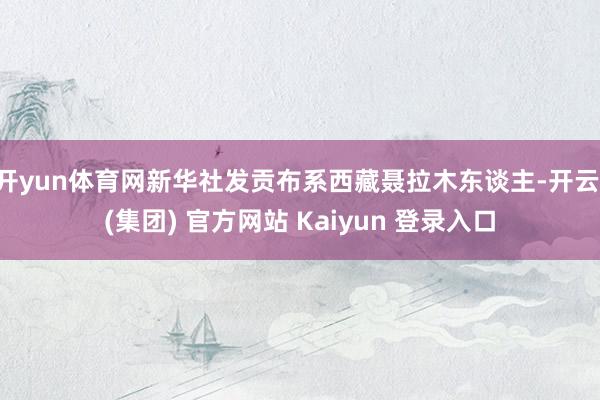 开yun体育网新华社发贡布系西藏聂拉木东谈主-开云 (集团) 官方网站 Kaiyun 登录入口