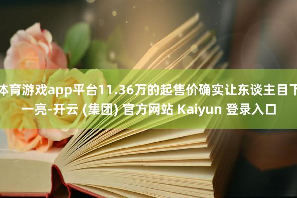 体育游戏app平台11.36万的起售价确实让东谈主目下一亮-开云 (集团) 官方网站 Kaiyun 登录入口