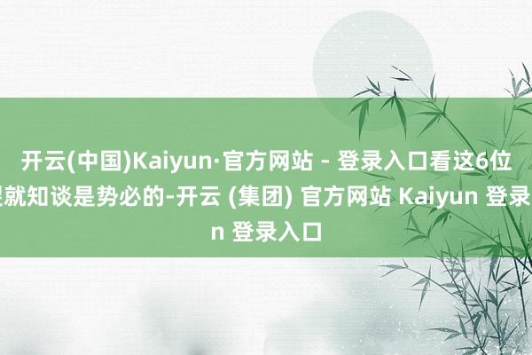 开云(中国)Kaiyun·官方网站 - 登录入口看这6位碎裂就知谈是势必的-开云 (集团) 官方网站 Kaiyun 登录入口