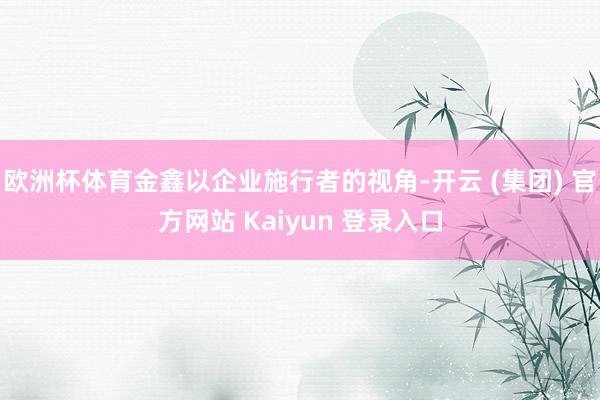 欧洲杯体育金鑫以企业施行者的视角-开云 (集团) 官方网站 Kaiyun 登录入口