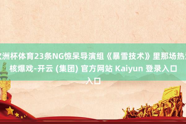 欧洲杯体育23条NG惊呆导演组《暴雪技术》里那场热沈核爆戏-开云 (集团) 官方网站 Kaiyun 登录入口