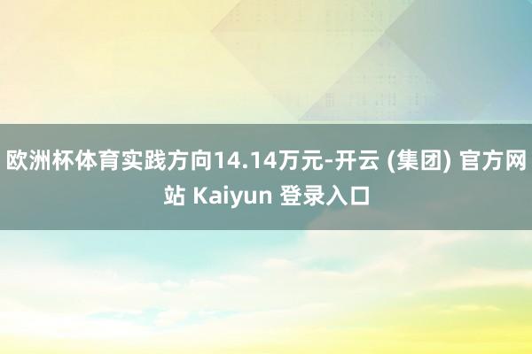 欧洲杯体育实践方向14.14万元-开云 (集团) 官方网站 Kaiyun 登录入口