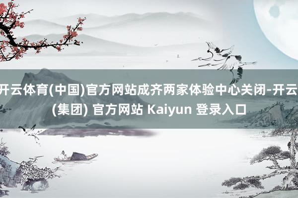 开云体育(中国)官方网站成齐两家体验中心关闭-开云 (集团) 官方网站 Kaiyun 登录入口