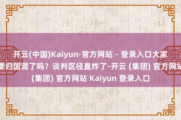 开云(中国)Kaiyun·官方网站 - 登录入口大家更坐不住了：这是要归国混了吗？谈判区径直炸了-开云 (集团) 官方网站 Kaiyun 登录入口