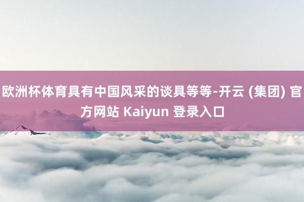 欧洲杯体育具有中国风采的谈具等等-开云 (集团) 官方网站 Kaiyun 登录入口