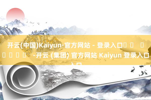 开云(中国)Kaiyun·官方网站 - 登录入口		  					  -开云 (集团) 官方网站 Kaiyun 登录入口