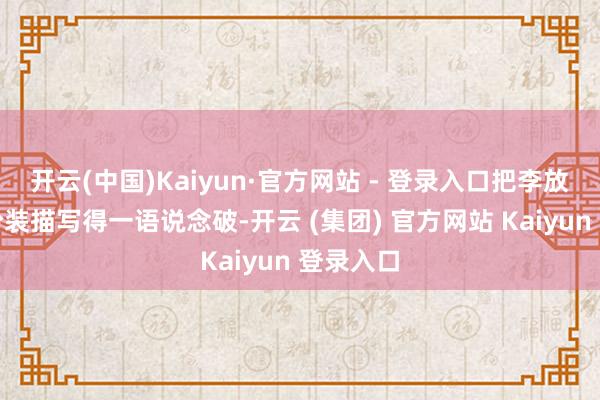 开云(中国)Kaiyun·官方网站 - 登录入口把李放肆这个扮装描写得一语说念破-开云 (集团) 官方网站 Kaiyun 登录入口