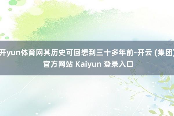 开yun体育网其历史可回想到三十多年前-开云 (集团) 官方网站 Kaiyun 登录入口