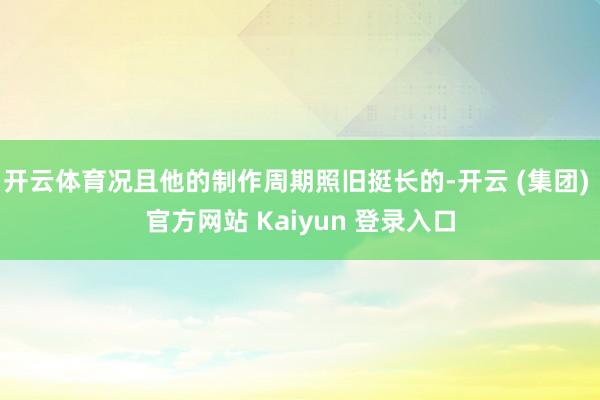 开云体育况且他的制作周期照旧挺长的-开云 (集团) 官方网站 Kaiyun 登录入口