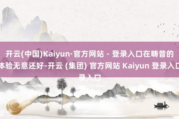 开云(中国)Kaiyun·官方网站 - 登录入口在畴昔的体验无意还好-开云 (集团) 官方网站 Kaiyun 登录入口