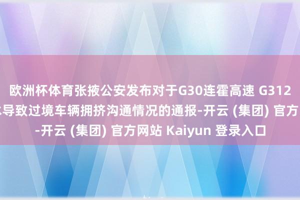欧洲杯体育张掖公安发布对于G30连霍高速 G312国谈山丹段因降雪结冰导致过境车辆拥挤沟通情况的通报-开云 (集团) 官方网站 Kaiyun 登录入口