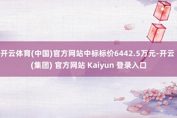 开云体育(中国)官方网站中标标价6442.5万元-开云 (集团) 官方网站 Kaiyun 登录入口