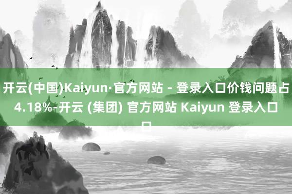 开云(中国)Kaiyun·官方网站 - 登录入口价钱问题占4.18%-开云 (集团) 官方网站 Kaiyun 登录入口