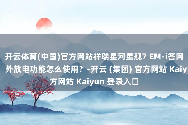 开云体育(中国)官方网站祥瑞星河星舰7 EM-i答网友问第三期：外放电功能怎么使用？-开云 (集团) 官方网站 Kaiyun 登录入口