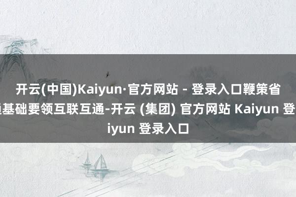 开云(中国)Kaiyun·官方网站 - 登录入口鞭策省际交通基础要领互联互通-开云 (集团) 官方网站 Kaiyun 登录入口