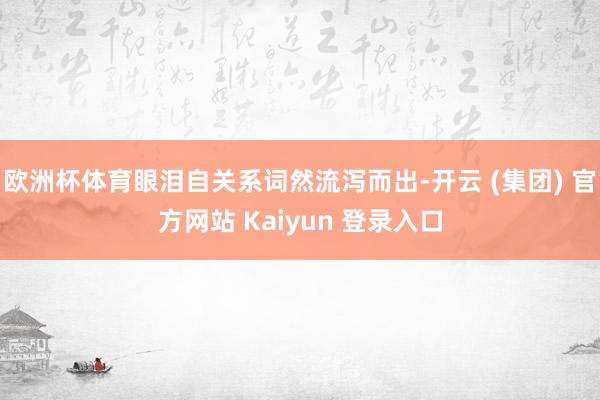 欧洲杯体育眼泪自关系词然流泻而出-开云 (集团) 官方网站 Kaiyun 登录入口