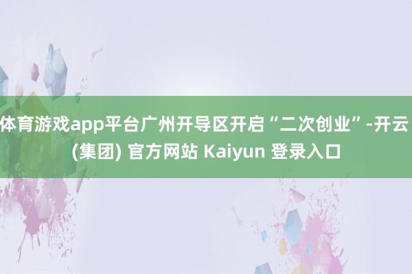 体育游戏app平台广州开导区开启“二次创业”-开云 (集团) 官方网站 Kaiyun 登录入口