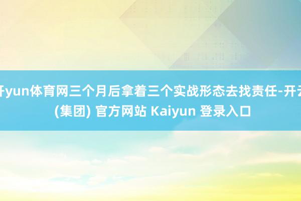 开yun体育网三个月后拿着三个实战形态去找责任-开云 (集团) 官方网站 Kaiyun 登录入口