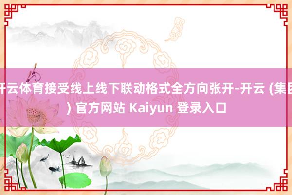 开云体育接受线上线下联动格式全方向张开-开云 (集团) 官方网站 Kaiyun 登录入口