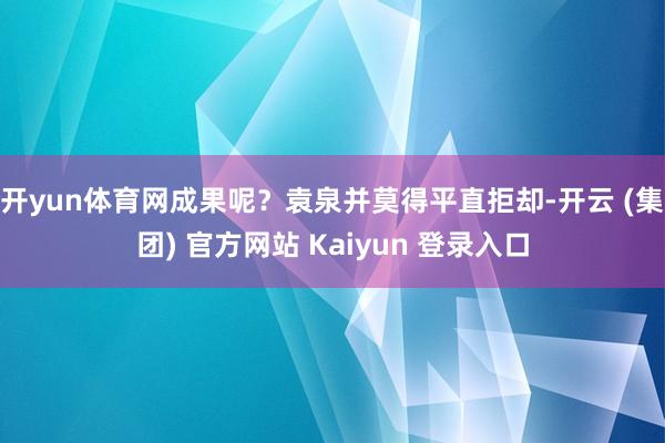 开yun体育网成果呢？袁泉并莫得平直拒却-开云 (集团) 官方网站 Kaiyun 登录入口