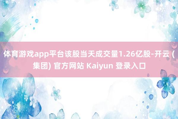 体育游戏app平台该股当天成交量1.26亿股-开云 (集团) 官方网站 Kaiyun 登录入口