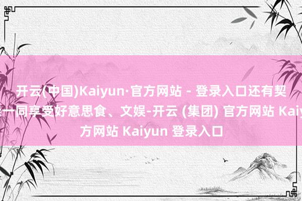 开云(中国)Kaiyun·官方网站 - 登录入口还有契机与九故十亲一同享受好意思食、文娱-开云 (集团) 官方网站 Kaiyun 登录入口