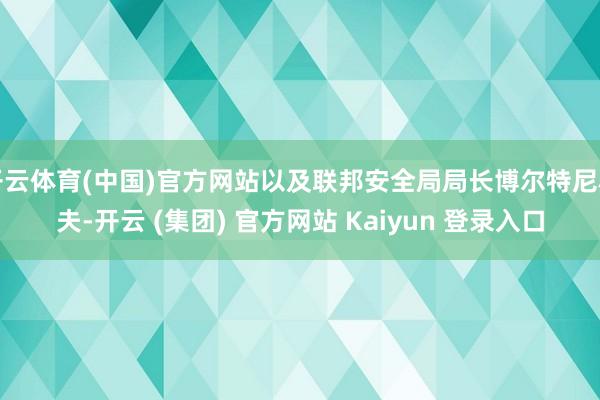 开云体育(中国)官方网站以及联邦安全局局长博尔特尼科夫-开云 (集团) 官方网站 Kaiyun 登录入口