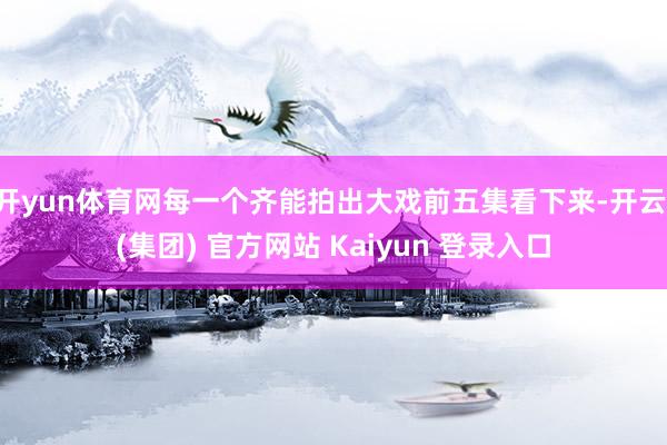 开yun体育网每一个齐能拍出大戏前五集看下来-开云 (集团) 官方网站 Kaiyun 登录入口