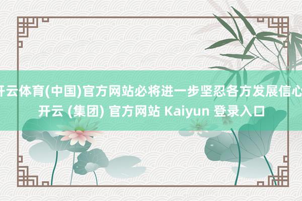 开云体育(中国)官方网站必将进一步坚忍各方发展信心-开云 (集团) 官方网站 Kaiyun 登录入口