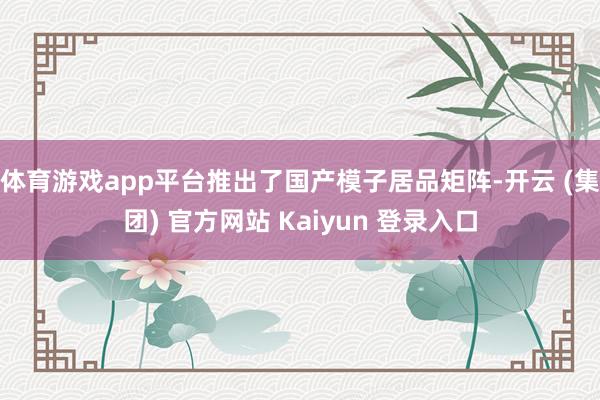 体育游戏app平台推出了国产模子居品矩阵-开云 (集团) 官方网站 Kaiyun 登录入口
