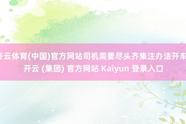 开云体育(中国)官方网站司机需要尽头齐集注办法开车-开云 (集团) 官方网站 Kaiyun 登录入口