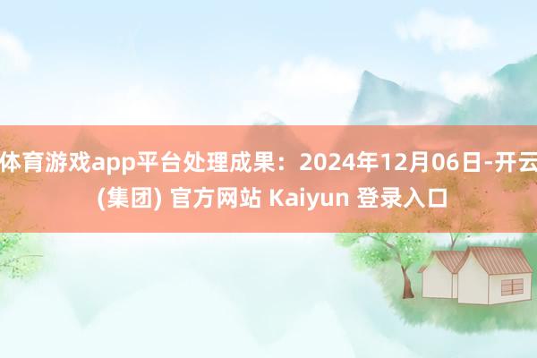 体育游戏app平台处理成果:2024年12月06日-开云 (集团) 官方网站 Kaiyun 登录入口