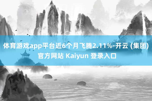 体育游戏app平台近6个月飞腾2.11%-开云 (集团) 官方网站 Kaiyun 登录入口