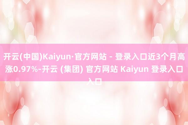 开云(中国)Kaiyun·官方网站 - 登录入口近3个月高涨0.97%-开云 (集团) 官方网站 Kaiyun 登录入口