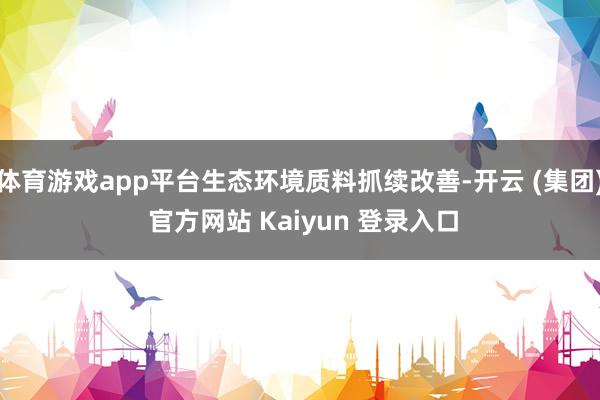 体育游戏app平台生态环境质料抓续改善-开云 (集团) 官方网站 Kaiyun 登录入口