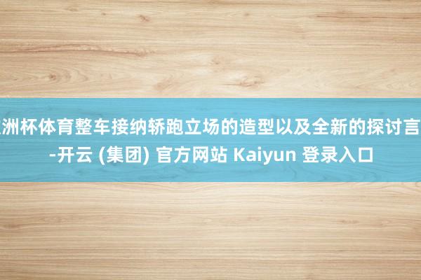 欧洲杯体育整车接纳轿跑立场的造型以及全新的探讨言语-开云 (集团) 官方网站 Kaiyun 登录入口