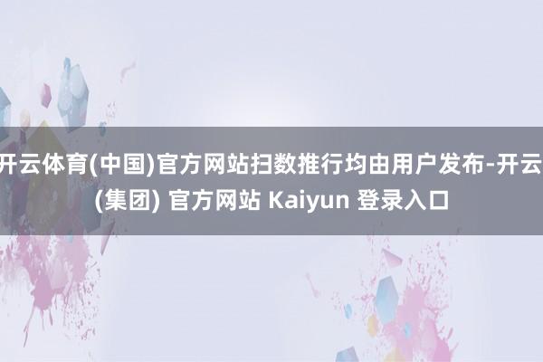 开云体育(中国)官方网站扫数推行均由用户发布-开云 (集团) 官方网站 Kaiyun 登录入口