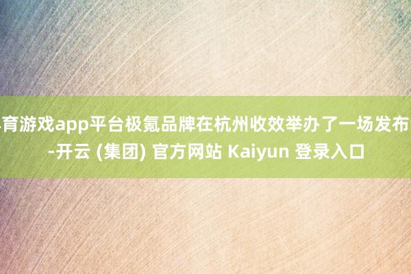 体育游戏app平台极氪品牌在杭州收效举办了一场发布会-开云 (集团) 官方网站 Kaiyun 登录入口